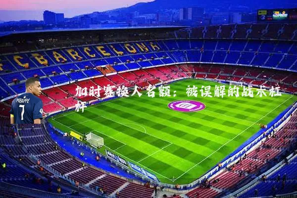 加时赛换人名额：被误解的战术杠杆